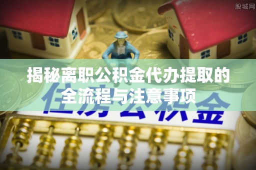资兴揭秘离职公积金代办提取的全流程与注意事项