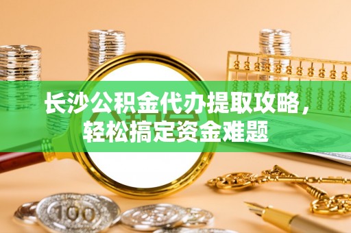 资兴长沙公积金代办提取攻略，轻松搞定资金难题