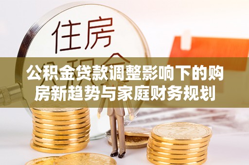 资兴公积金贷款调整影响下的购房新趋势与家庭财务规划