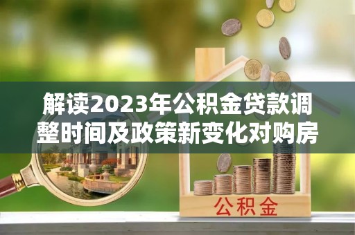 资兴解读2023年公积金贷款调整时间及政策新变化对购房的影响