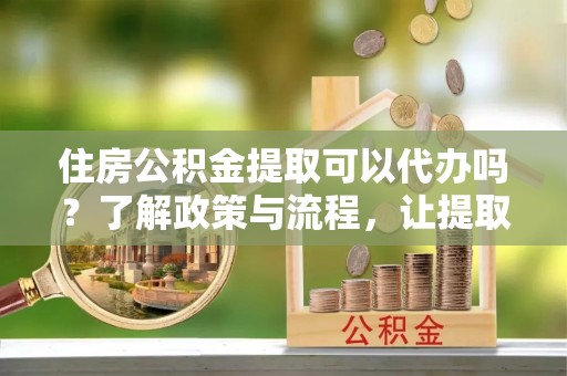 资兴住房公积金提取可以代办吗？了解政策与流程，让提取更便捷