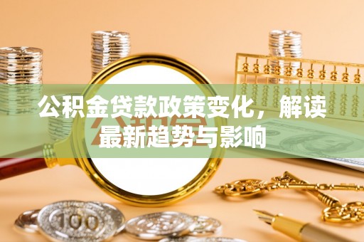 资兴公积金贷款政策变化，解读最新趋势与影响