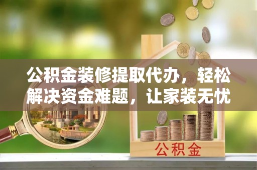 资兴公积金装修提取代办，轻松解决资金难题，让家装无忧