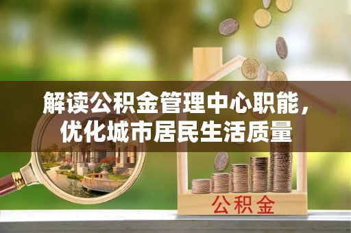 资兴解读公积金管理中心职能，优化城市居民生活质量