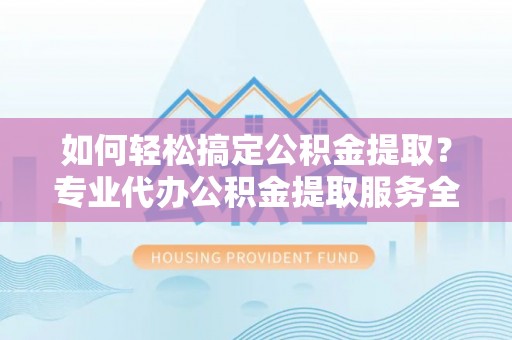 资兴如何轻松搞定公积金提取？专业代办公积金提取服务全解析