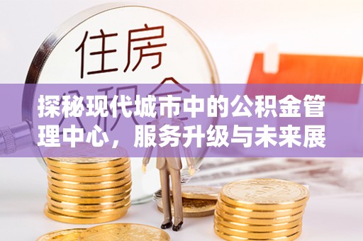 资兴探秘现代城市中的公积金管理中心，服务升级与未来展望