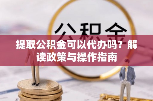 资兴提取公积金可以代办吗？解读政策与操作指南