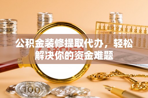 资兴公积金装修提取代办，轻松解决你的资金难题