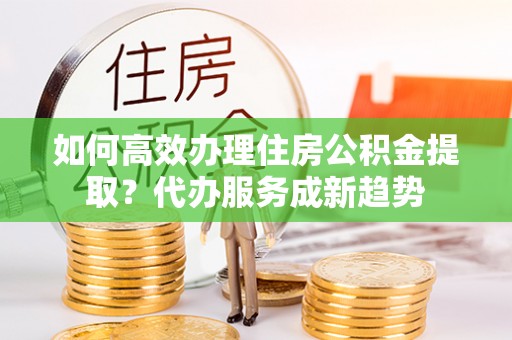 资兴如何高效办理住房公积金提取？代办服务成新趋势
