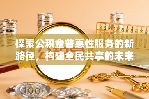 资兴探索公积金普惠性服务的新路径，构建全民共享的未来