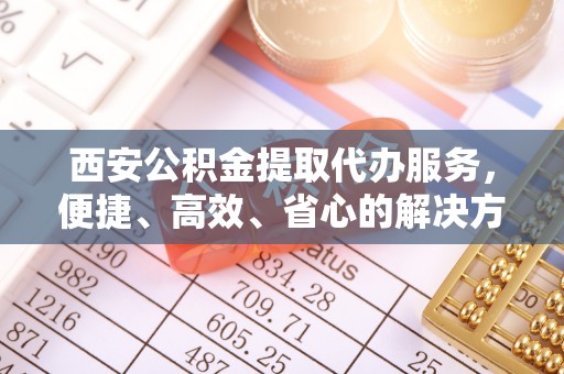 资兴西安公积金提取代办服务，便捷、高效、省心的解决方案