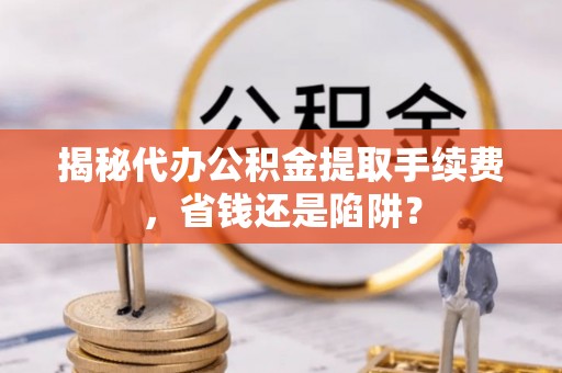 资兴揭秘代办公积金提取手续费，省钱还是陷阱？