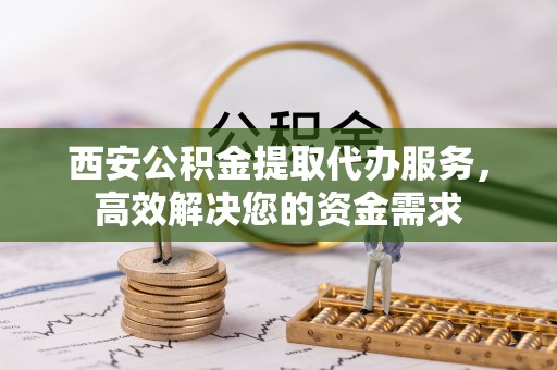 资兴西安公积金提取代办服务，高效解决您的资金需求