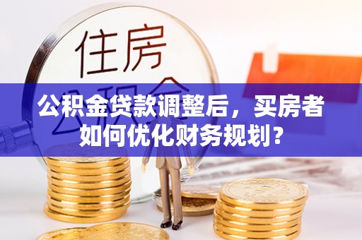 资兴公积金贷款调整后，买房者如何优化财务规划？