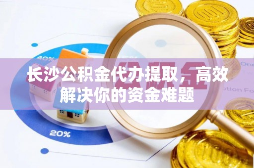 资兴长沙公积金代办提取，高效解决你的资金难题
