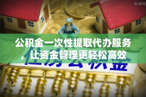 资兴公积金一次性提取代办服务，让资金管理更轻松高效