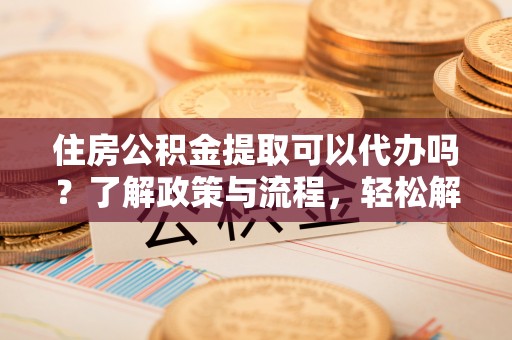 资兴住房公积金提取可以代办吗？了解政策与流程，轻松解决你的疑问