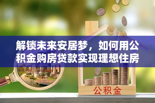 资兴解锁未来安居梦，如何用公积金购房贷款实现理想住房计划