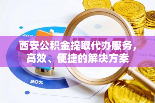 资兴西安公积金提取代办服务，高效、便捷的解决方案