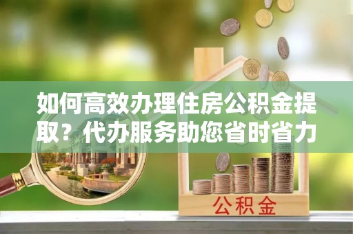 资兴如何高效办理住房公积金提取？代办服务助您省时省力