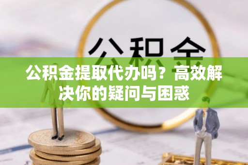 资兴公积金提取代办吗？高效解决你的疑问与困惑