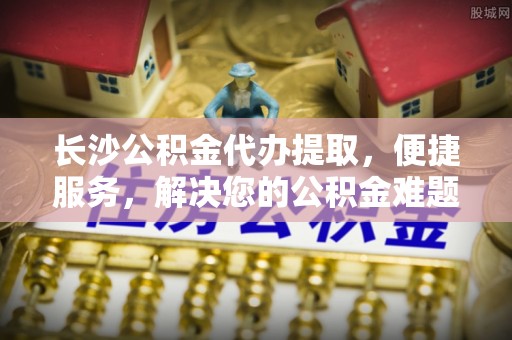 资兴长沙公积金代办提取，便捷服务，解决您的公积金难题