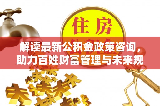 资兴解读最新公积金政策咨询，助力百姓财富管理与未来规划