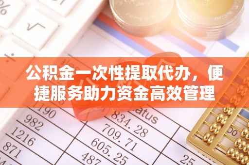 资兴公积金一次性提取代办，便捷服务助力资金高效管理