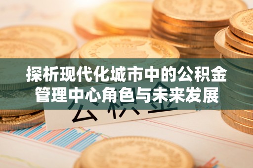 资兴探析现代化城市中的公积金管理中心角色与未来发展