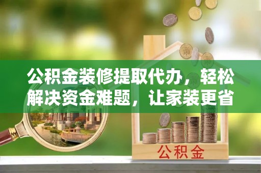 资兴公积金装修提取代办，轻松解决资金难题，让家装更省心