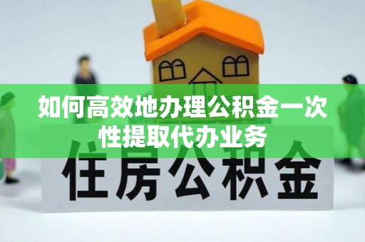 资兴如何高效地办理公积金一次性提取代办业务