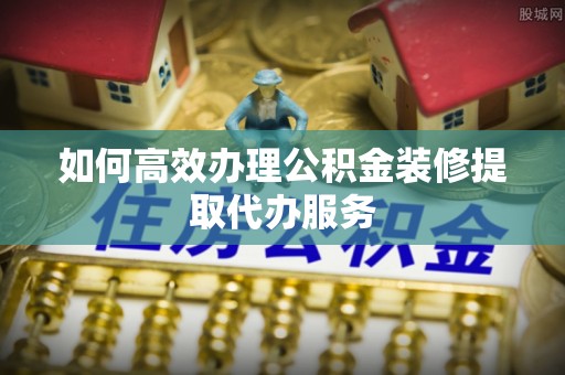 资兴如何高效办理公积金装修提取代办服务