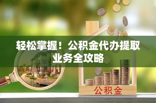 资兴轻松掌握！公积金代办提取业务全攻略