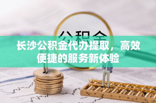 资兴长沙公积金代办提取，高效便捷的服务新体验