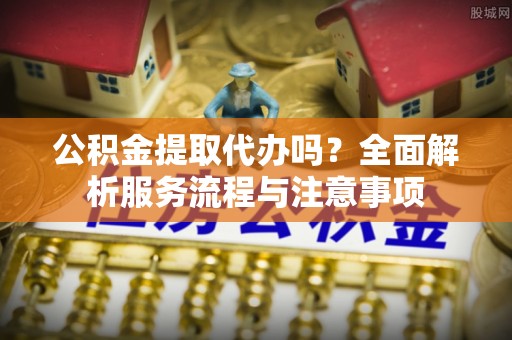 资兴公积金提取代办吗？全面解析服务流程与注意事项