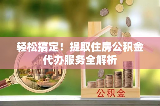 资兴轻松搞定！提取住房公积金代办服务全解析