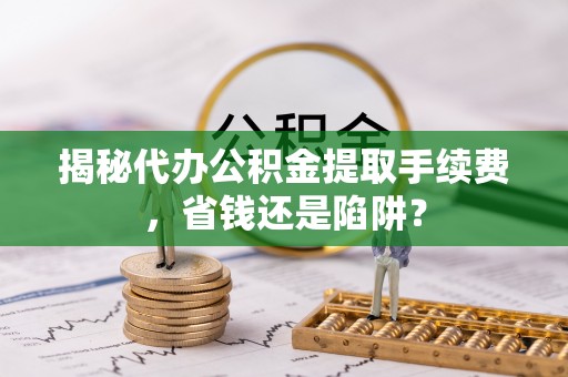 资兴揭秘代办公积金提取手续费，省钱还是陷阱？
