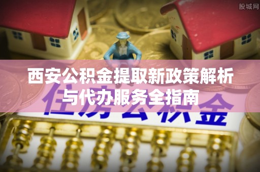 资兴西安公积金提取新政策解析与代办服务全指南