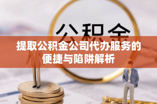 资兴提取公积金公司代办服务的便捷与陷阱解析