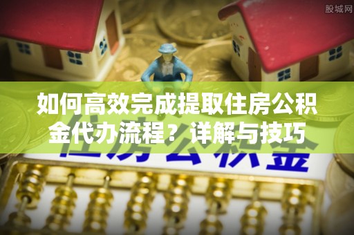 资兴如何高效完成提取住房公积金代办流程？详解与技巧