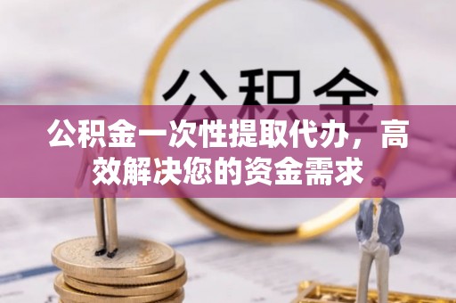 资兴公积金一次性提取代办，高效解决您的资金需求