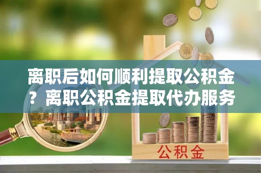 资兴离职后如何顺利提取公积金？离职公积金提取代办服务全解析