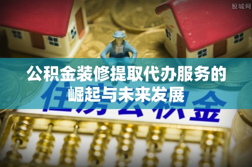 资兴公积金装修提取代办服务的崛起与未来发展