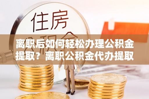 资兴离职后如何轻松办理公积金提取？离职公积金代办提取服务详解