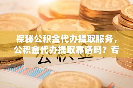 资兴探秘公积金代办提取服务，公积金代办提取靠谱吗？专业解读与实用指南