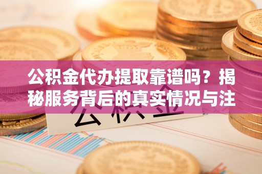 资兴公积金代办提取靠谱吗？揭秘服务背后的真实情况与注意事项
