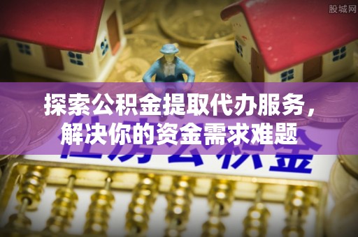 资兴探索公积金提取代办服务，解决你的资金需求难题