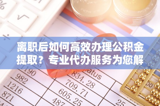 资兴离职后如何高效办理公积金提取？专业代办服务为您解忧