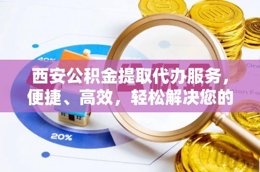 资兴西安公积金提取代办服务，便捷、高效，轻松解决您的资金需求
