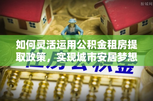 资兴如何灵活运用公积金租房提取政策，实现城市安居梦想